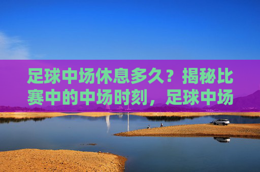 足球中场休息多久?揭秘比赛中的中场时刻,足球中场休息时间揭秘 足球中场休息多久?揭秘比赛中的中场时刻,足球中场休息时间揭秘