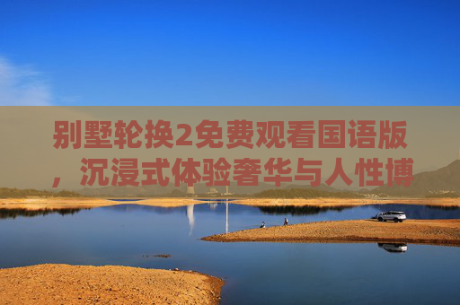 别墅轮换2免费观看国语版,沉浸式体验奢华与人性博弈的精彩剧集,别墅轮换2免费国语版,沉浸式奢华与人性博弈 别墅轮换2免费观看国语版,沉浸式体验奢华与人性博弈的精彩剧集,别墅轮换2免费国语版,沉浸式奢华与人性博弈