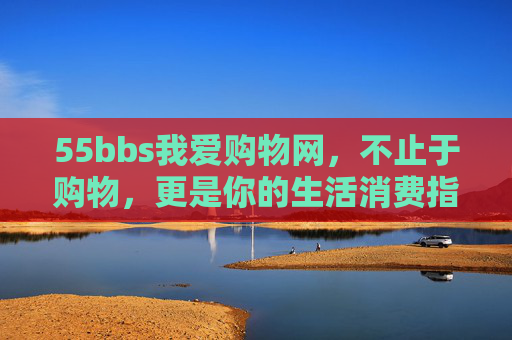 55bbs我爱购物网，不止于购物，更是你的生活消费指南，55bbs我爱购物网，不止购物，更是生活消费指南