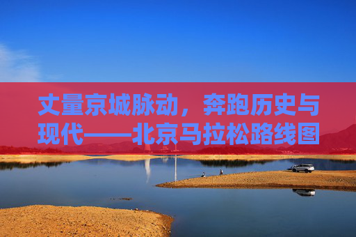 丈量京城脉动，奔跑历史与现代——北京马拉松路线图全解析，丈量京城脉动，奔跑历史与现代，北京马拉松路线图全解析