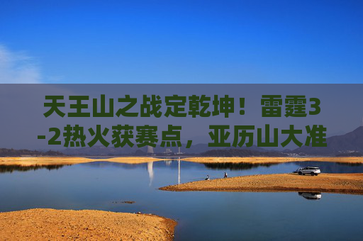 天王山之战定乾坤！雷霆3-2热火获赛点，亚历山大准绝杀铸英雄史诗，天王山之战雷霆夺赛点，亚历山大准绝杀定乾坤
