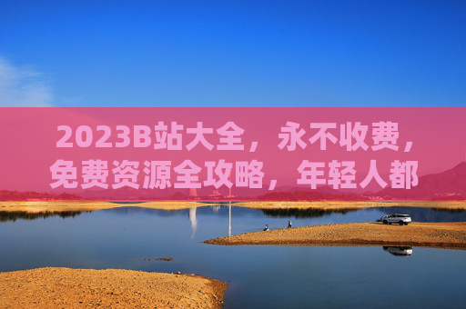 2023B站大全，永不收费，免费资源全攻略，年轻人都在用的宝藏库