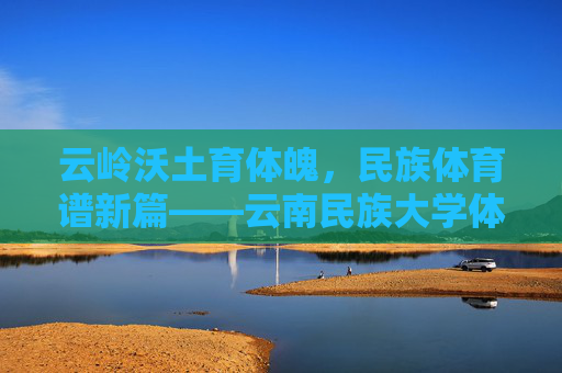 云岭沃土育体魄，民族体育谱新篇——云南民族大学体育学院发展纪实