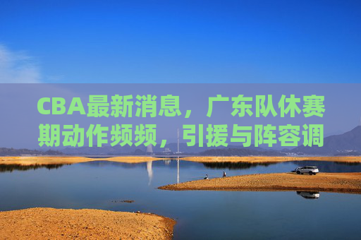 CBA最新消息，广东队休赛期动作频频，引援与阵容调整剑指新赛季争冠，广东队休赛期引援调整剑指CBA新赛季争冠
