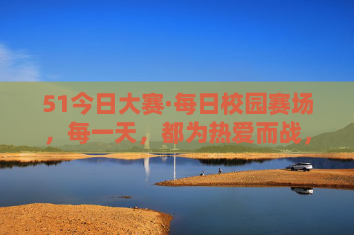 51今日大赛·每日校园赛场,每一天,都为热爱而战,51今日大赛·每日校园赛场,每一天,为热爱而战 51今日大赛·每日校园赛场,每一天,都为热爱而战,51今日大赛·每日校园赛场,每一天,为热爱而战