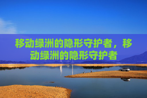 移动绿洲的隐形守护者,移动绿洲的隐形守护者 移动绿洲的隐形守护者,移动绿洲的隐形守护者