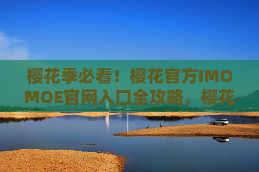 樱花季必看!樱花官方IMOMOE官网入口全攻略,樱花季IMOMOE官网入口全攻略 樱花季必看!樱花官方IMOMOE官网入口全攻略,樱花季IMOMOE官网入口全攻略