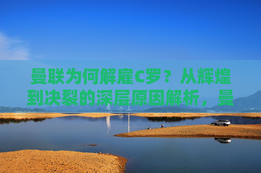 曼联为何解雇C罗?从辉煌到决裂的深层原因解析,曼联解雇C罗,从辉煌到决裂的深层原因解析 曼联为何解雇C罗?从辉煌到决裂的深层原因解析,曼联解雇C罗,从辉煌到决裂的深层原因解析