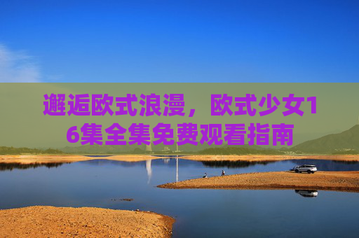 邂逅欧式浪漫,欧式少女16集全集免费观看指南 邂逅欧式浪漫,欧式少女16集全集免费观看指南