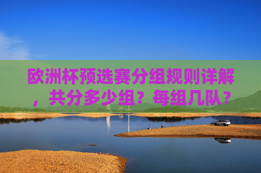 欧洲杯预选赛分组规则详解,共分多少组?每组几队?欧洲杯预选赛分组规则,分组数量及每组队数 欧洲杯预选赛分组规则详解,共分多少组?每组几队?欧洲杯预选赛分组规则,分组数量及每组队数