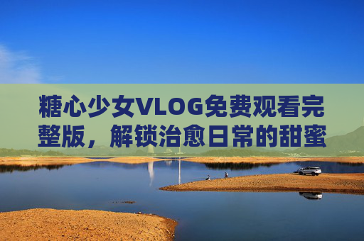糖心少女VLOG免费观看完整版,解锁治愈日常的甜蜜碎片,糖心少女VLOG,解锁治愈日常的甜蜜碎片 糖心少女VLOG免费观看完整版,解锁治愈日常的甜蜜碎片,糖心少女VLOG,解锁治愈日常的甜蜜碎片