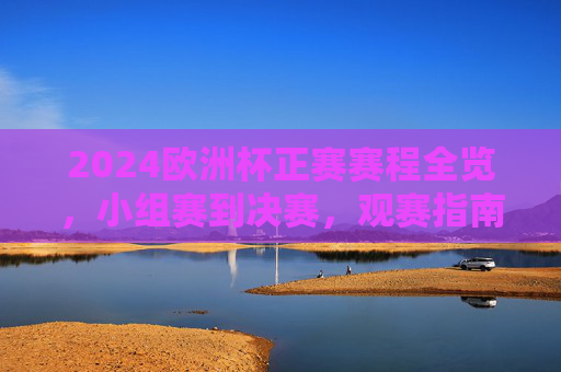 2024欧洲杯正赛赛程全览，小组赛到决赛，观赛指南一文掌握，2024欧洲杯正赛赛程全览，小组赛到决赛观赛指南