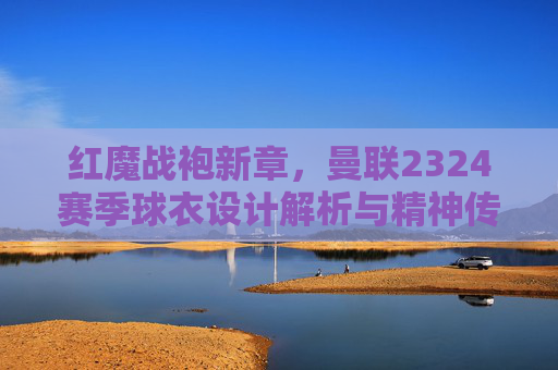 红魔战袍新章,曼联2324赛季球衣设计解析与精神传承,曼联2324赛季战袍新章,设计解析与红魔精神传承 红魔战袍新章,曼联2324赛季球衣设计解析与精神传承,曼联2324赛季战袍新章,设计解析与红魔精神传承