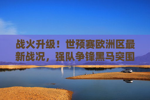 战火升级！世预赛欧洲区最新战况，强队争锋黑马突围，卡塔尔门票悬念丛生，战火升级！世预赛欧洲区强队黑马争锋，卡塔尔门票悬念丛生