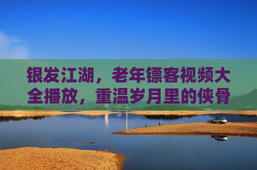 银发江湖,老年镖客视频大全播放,重温岁月里的侠骨柔情,银发江湖,老年镖客的侠骨柔情 银发江湖,老年镖客视频大全播放,重温岁月里的侠骨柔情,银发江湖,老年镖客的侠骨柔情
