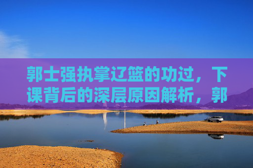 郭士强执掌辽篮的功过,下课背后的深层原因解析,郭士强执掌辽篮,功过与下课深层原因解析 郭士强执掌辽篮的功过,下课背后的深层原因解析,郭士强执掌辽篮,功过与下课深层原因解析