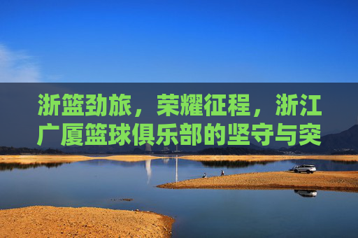 浙篮劲旅,荣耀征程,浙江广厦篮球俱乐部的坚守与突破,浙江广厦,坚守突破,荣耀征程 浙篮劲旅,荣耀征程,浙江广厦篮球俱乐部的坚守与突破,浙江广厦,坚守突破,荣耀征程