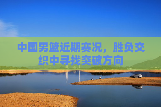 中国男篮近期赛况，胜负交织中寻找突破方向
