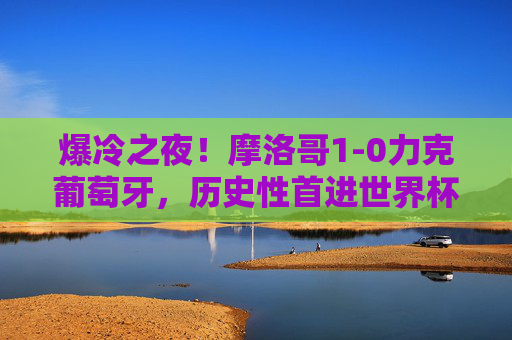 爆冷之夜!摩洛哥1-0力克葡萄牙,历史性首进世界杯四强,C罗泪别卡塔尔,摩洛哥历史性首进世界杯四强 1-0爆冷胜C罗泪别卡塔尔 爆冷之夜!摩洛哥1-0力克葡萄牙,历史性首进世界杯四强,C罗泪别卡塔尔,摩洛哥历史性首进世界杯四强 1-0爆冷胜C罗泪别卡塔尔