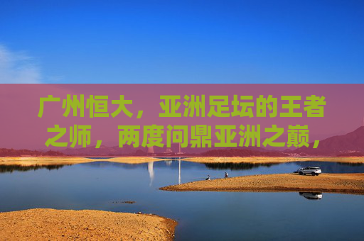 广州恒大,亚洲足坛的王者之师,两度问鼎亚洲之巅,广州恒大,亚洲足坛王者之师,两度问鼎亚洲之巅 广州恒大,亚洲足坛的王者之师,两度问鼎亚洲之巅,广州恒大,亚洲足坛王者之师,两度问鼎亚洲之巅