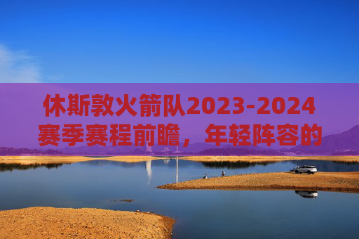 休斯敦火箭队2023-2024赛季赛程前瞻,年轻阵容的征程与考验,火箭2023-2024赛季赛程前瞻,年轻阵容的征程与考验 休斯敦火箭队2023-2024赛季赛程前瞻,年轻阵容的征程与考验,火箭2023-2024赛季赛程前瞻,年轻阵容的征程与考验