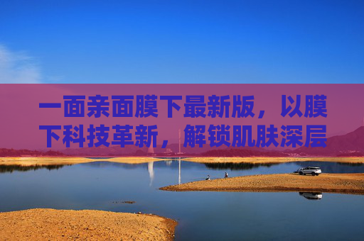 一面亲面膜下最新版,以膜下科技革新,解锁肌肤深层的温柔焕新,膜下科技革新,解锁肌肤深层温柔焕新 一面亲面膜下最新版,以膜下科技革新,解锁肌肤深层的温柔焕新,膜下科技革新,解锁肌肤深层温柔焕新