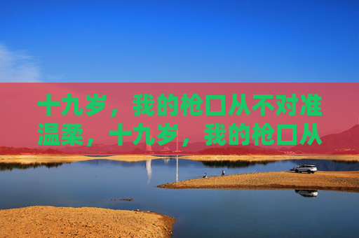 十九岁,我的枪口从不对准温柔,十九岁,我的枪口从不对准温柔 十九岁,我的枪口从不对准温柔,十九岁,我的枪口从不对准温柔