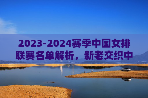 2023-2024赛季中国女排联赛名单解析,新老交织中的传承与突围,2023-2024女排联赛名单解析,新老交织中的传承与突围 2023-2024赛季中国女排联赛名单解析,新老交织中的传承与突围,2023-2024女排联赛名单解析,新老交织中的传承与突围