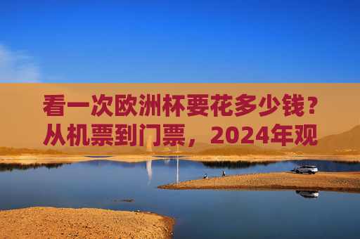 看一次欧洲杯要花多少钱？从机票到门票，2024年观赛预算全拆解，2024欧洲杯观赛预算全拆解，从机票到门票的花费指南