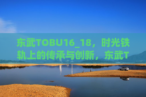 东武TOBU16_18,时光铁轨上的传承与创新,东武TOBU16_18,时光铁轨上的传承与创新 东武TOBU16_18,时光铁轨上的传承与创新,东武TOBU16_18,时光铁轨上的传承与创新