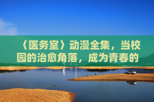 〈医务室〉动漫全集,当校园的治愈角落,成为青春的避风港,动漫医务室,校园青春的治愈避风港 〈医务室〉动漫全集,当校园的治愈角落,成为青春的避风港,动漫医务室,校园青春的治愈避风港