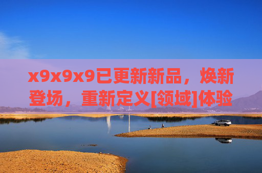 x9x9x9已更新新品，焕新登场，重新定义[领域]体验新标杆，x9x9x9焕新登场，重新定义[领域]体验新标杆