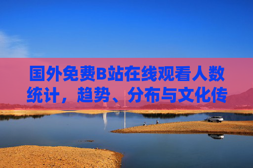 国外免费B站在线观看人数统计，趋势、分布与文化传播新观察，国外B站在线观看人数统计，趋势、分布与文化传播新观察