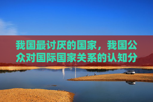 我国最讨厌的国家，我国公众对国际国家关系的认知分析