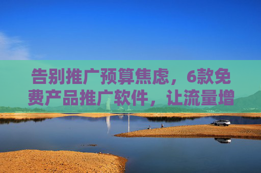 告别推广预算焦虑，6款免费产品推广软件，让流量增长不再难！6款免费推广工具，让流量增长摆脱预算焦虑！