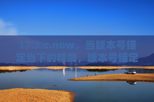 17.3.c.now,当版本号锚定当下的精度,版本号锚定当下的精度 17.3.c.now,当版本号锚定当下的精度,版本号锚定当下的精度