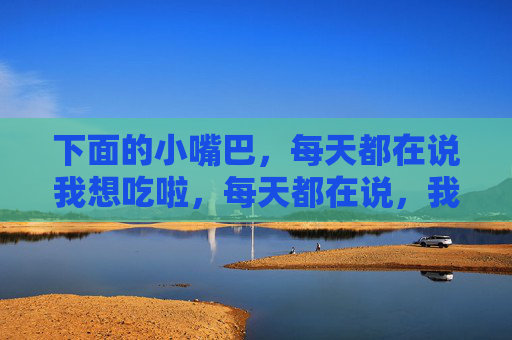 下面的小嘴巴,每天都在说我想吃啦,每天都在说,我想吃啦! 下面的小嘴巴,每天都在说我想吃啦,每天都在说,我想吃啦!