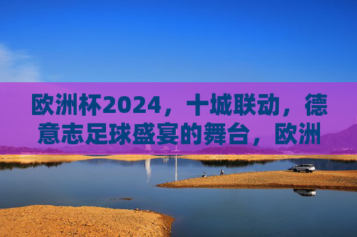 欧洲杯2024，十城联动，德意志足球盛宴的舞台，欧洲杯2024，德意志十城联动的足球盛宴舞台