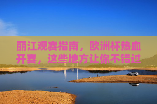 丽江观赛指南，欧洲杯热血开赛，这些地方让你不错过每一场精彩！丽江欧洲杯观赛指南，热血开赛，不错过精彩！