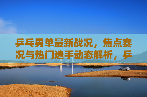 乒乓男单最新战况，焦点赛况与热门选手动态解析，乒乓男单最新战况，焦点赛况与热门选手动态