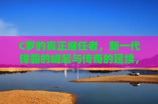 C罗的真正继任者,新一代锋霸的崛起与传奇的延续,C罗的真正继任者,新一代锋霸崛起与传奇延续 C罗的真正继任者,新一代锋霸的崛起与传奇的延续,C罗的真正继任者,新一代锋霸崛起与传奇延续