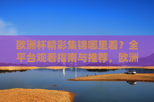 欧洲杯精彩集锦哪里看?全平台观看指南与推荐,欧洲杯精彩集锦全平台观看指南 欧洲杯精彩集锦哪里看?全平台观看指南与推荐,欧洲杯精彩集锦全平台观看指南