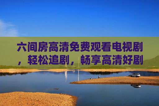 六间房高清免费观看电视剧,轻松追剧,畅享高清好剧,六间房高清免费追剧,轻松畅享好剧 六间房高清免费观看电视剧,轻松追剧,畅享高清好剧,六间房高清免费追剧,轻松畅享好剧