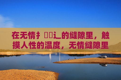 在无情扌畐喿辶的缝隙里,触摸人性的温度,无情缝隙里的人性温度 在无情扌畐喿辶的缝隙里,触摸人性的温度,无情缝隙里的人性温度
