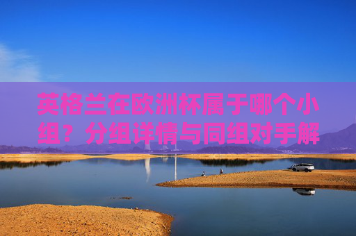 英格兰在欧洲杯属于哪个小组?分组详情与同组对手解析 英格兰在欧洲杯属于哪个小组?分组详情与同组对手解析