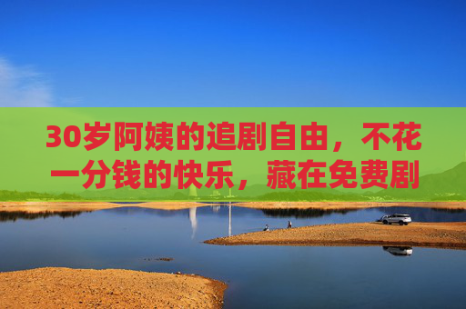 30岁阿姨的追剧自由，不花一分钱的快乐，藏在免费剧单里，30岁阿姨的免费追剧自由，藏在剧单里的零成本快乐