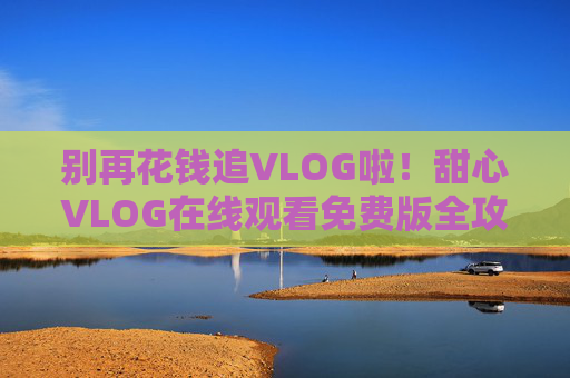别再花钱追VLOG啦！甜心VLOG在线观看免费版全攻略，别再花钱追甜心VLOG啦！免费在线观看全攻略