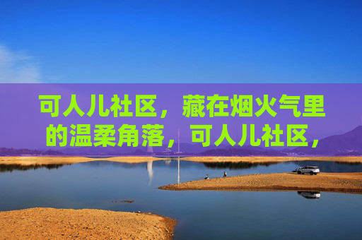 可人儿社区,藏在烟火气里的温柔角落,可人儿社区,烟火气里的温柔角落 可人儿社区,藏在烟火气里的温柔角落,可人儿社区,烟火气里的温柔角落