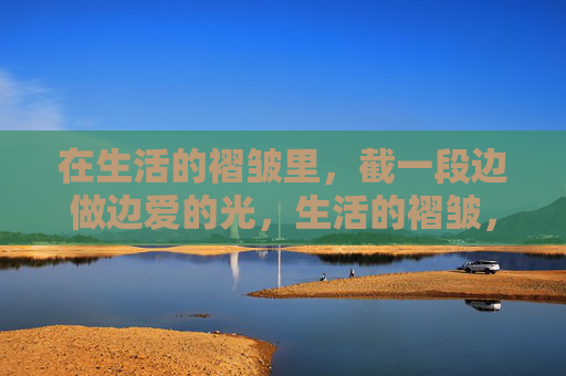 在生活的褶皱里,截一段边做边爱的光,生活的褶皱,边做边爱的光 在生活的褶皱里,截一段边做边爱的光,生活的褶皱,边做边爱的光