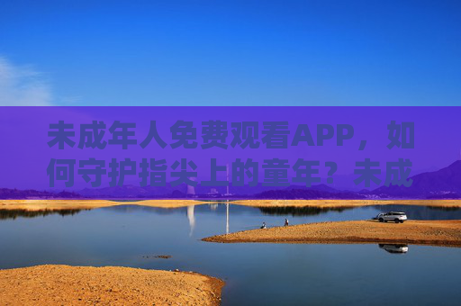 未成年人免费观看APP，如何守护指尖上的童年？未成年人免费观看APP，守护指尖上的童年